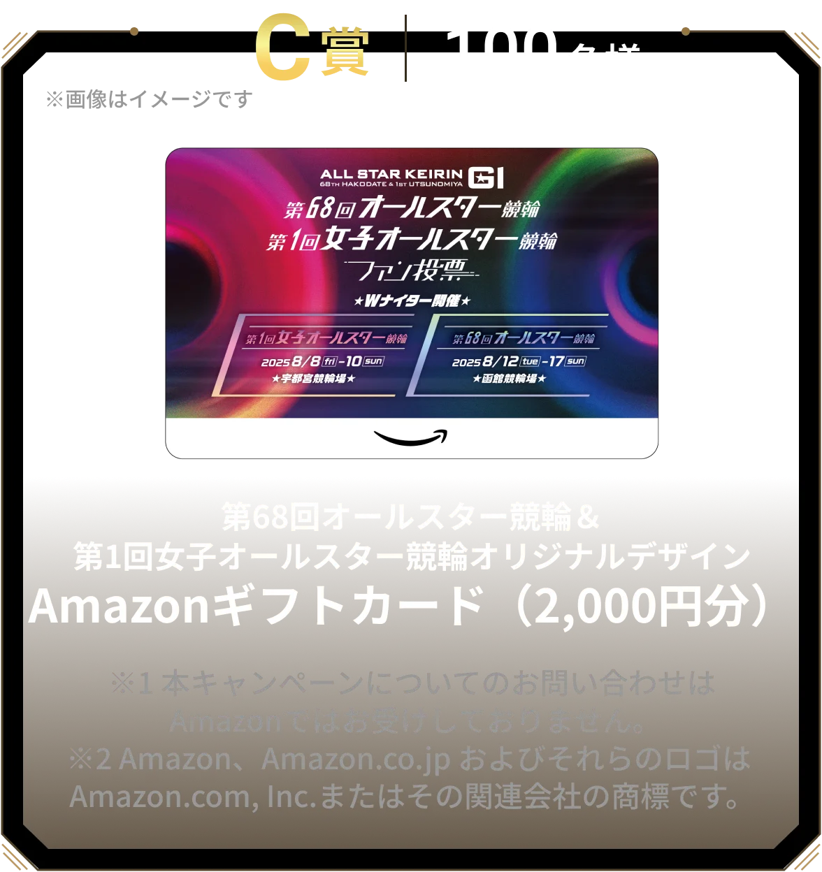 C賞 100名様 第68回オールスター競輪&第1回女子オールスター競輪オリジナルデザインAmazonギフトカード(2,000円分) ※1 本キャンペーンについてのお問い合わせは Amazonではお受けしておりません。※2 Amazon、Amazon.co.jp およびそれらのロゴは Amazon.com, Inc.またはその関連会社の商標です。